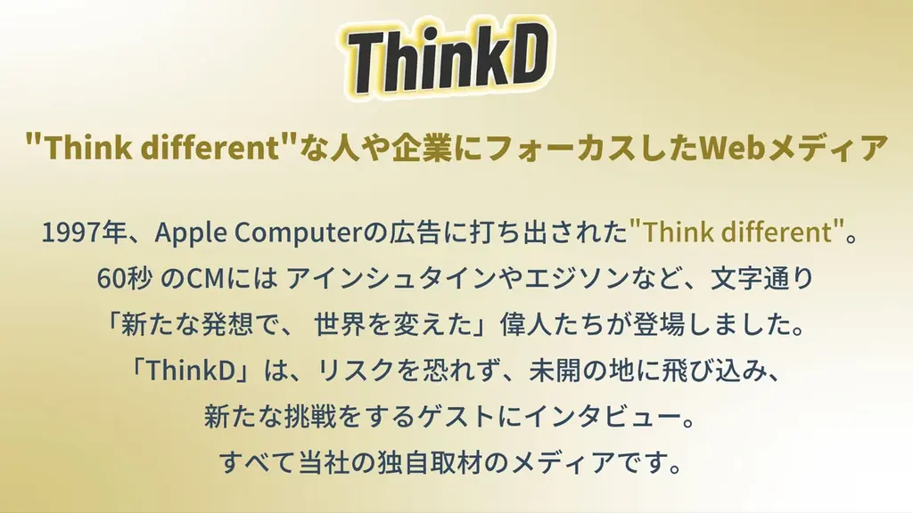 ThinkD(シンクディー)1周年の本日大幅リニューアル!ここでしか読めない、完全独自取材のインタビューが完全無料。もっと読みやすく・聴きやすいメディアへ。新機能ぞくぞく登場!<株式会社ディプコア> 画像 2